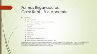 Formas Enganadoras
Calor Real – Frio Aparente
 Sintomas:
 mãos e pés frios,
 febre sem temor do Frio, mas com temor de Calor,
 pulso rápido, com força,
 agitação
 sede, desejo de bebidas frescas,
 garganta seca,
 mau hálito
 delírio verbal
 oligúria
 obstipação, ou diarréia quente
 língua vermelha, revestimento lingual amarelo e seco.
Mãos e pés frios são os sintomas de frio aparente, mas a natureza da doença é o Calor. Provavelmente o
peito e o ventre estão quentes e mesmo se o corpo estiver frio, o doente não quer se cobrir, pois o
verdadeiro frio a pessoa fica coberta, encolhida.
 