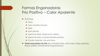 Formas Enganadoras
Frio Positivo – Calor Aparente
 Sintomas:
 Febre
 rosto vermelho (maças)
 Sede
 pulso grande
 apesar da febre, deseja estar coberto.
 apesar da sede, só deseja bebidas quentes.
 O pulso é grande, mas sem força.
 Sinais associados do Frio são membros frios, urina clara, fezes pastosas,
língua pálida, revestimento lingual branco
 