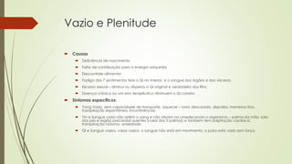 Vazio e Plenitude
 Causas
 Deficiência de nascimento
 Falta de contribuição para a energia adquirida
 Descontrole alimentar
 Fadiga dos 7 sentimentos fere o Qi no interior, e o sangue dos órgãos e das vísceras.
 Excesso sexual – diminui ou dispersa o Qi original e verdadeiro dos Rins.
 Doença crônica ou um erro terapêutico diminuem o Qi correto.
 Sintomas específicos:
 Yang Vazio, sem capacidade de transporte, aquecer – rosto descorado, dispnéia, membros frios,
transpiração espontânea, incontinências.
 Yin e Sangue vazio não retém o yang e não atuam na umedecendo o organismo – palma da mão, sola
dos pés e região precordial quentes (calor dos 5 palmos) e também tem palpitação cardíaca,
transpiração noturna, ansiedade.
 Qi e Sangue vazios, vasos vazios, o sangue não está em movimento, o pulso está vazio sem força.
 