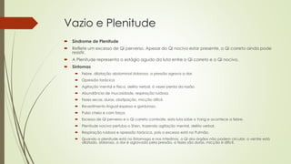 Vazio e Plenitude
 Síndrome de Plenitude
 Reflete um excesso de Qi perverso. Apesar do Qi nocivo estar presente, o Qi correto ainda pode
resistir.
 A Plenitude representa o estágio agudo da luta entre o Qi correto e o Qi nocivo.
 Sintomas
 Febre, dilatação abdominal dolorosa, a pressão agrava a dor.
 Opressão torácica
 Agitação mental e física, delírio verbal, à vezes perda da razão.
 Abundância de mucosidade, respiração ruidosa.
 Fezes secas, duras, obstipação, micção difícil.
 Revestimento lingual espesso e gorduroso.
 Pulso cheio e com força.
 Excesso de Qi perverso e o Qi correto combate, esta luta sobe o Yang e acontece a febre.
 Plenitude nociva pertuba o Shen, trazendo agitação mental, delírio verbal.
 Respiração ruidosa e opressão torácica, pois o excesso está no Pulmão.
 Quando a plenitude está no Estomago e nos Intestinos, o Qi dos órgãos não podem circular, o ventre está
dilatado, doloroso, a dor é agravada pela pressão, a fezes são duras, micção é difícil.
 