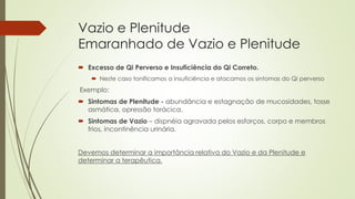 Vazio e Plenitude
Emaranhado de Vazio e Plenitude
 Excesso de Qi Perverso e Insuficiência do Qi Correto.
 Neste caso tonificamos a insuficiência e atacamos os sintomas do Qi perverso
Exemplo:
 Sintomas de Plenitude - abundância e estagnação de mucosidades, tosse
asmática, opressão torácica.
 Sintomas de Vazio – dispnéia agravada pelos esforços, corpo e membros
frios, incontinência urinária.
Devemos determinar a importância relativa do Vazio e da Plenitude e
determinar a terapêutica.
 