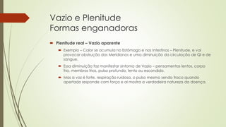 Vazio e Plenitude
Formas enganadoras
 Plenitude real – Vazio aparente
 Exemplo – Calor se acumula no Estômago e nos Intestinos – Plenitude, e vai
provocar obstrução dos Meridianos e uma diminuição da circulação de Qi e de
sangue.
 Essa diminuição faz manifestar sintoma de Vazio – pensamentos lentos, corpo
frio, membros frios, pulso profundo, lento ou escondido.
 Mas a voz é forte, respiração ruidosa, o pulso mesmo sendo fraco quando
apertado responde com força e ai mostra a verdadeira natureza da doença.
 