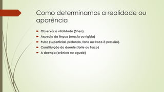 Como determinamos a realidade ou
aparência
 Observar a vitalidade (Shen)
 Aspecto da língua (macia ou rígida)
 Pulso (superficial, profundo, forte ou fraco à pressão).
 Constituição do doente (forte ou fraco)
 A doença (crônica ou aguda)
 
