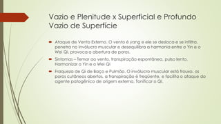 Vazio e Plenitude x Superficial e Profundo
Vazio de Superfície
 Ataque de Vento Externo. O vento é yang e ele se desloca e se infiltra,
penetra no invólucro muscular e desequilibra a harmonia entre o Yin e o
Wei Qi, provoca a abertura de poros.
 Sintomas – Temor ao vento, transpiração espontânea, pulso lento.
Harmonizar o Yin e o Wei Qi
 Fraqueza de Qi de Baço e Pulmão. O invólucro muscular está frouxo, os
poros cutâneos abertos, a transpiração é freqüente, e facilita o ataque do
agente patogênico de origem externa. Tonificar o Qi.
 