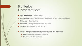 8 critérios
Características
 Tipo da doença – yin ou yang
 Localização – se a doença está na superfície ou na profundidade
 Natureza - Calor ou Frio
 Plenitude – energia perversa em excesso.
 Vazio – Qi correto em deficiência.
 Yin e o Yang representam o princípio geral dos 8 critérios.
 Yang – Superfície, Calor e a Plenitude.
 Yin – Profundo, Frio e o Vazio.
 