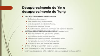 Desaparecimento do Yin e
desaparecimento do Yang
 SINTOMAS DE DESAPARECIMENTO DO YIN
 Os líquidos vão se esgotar.
 Pele quente, mãos e pés ardentes,
 sede desejo de beber bebidas frescas.
 Transpiração quente e viscosa.
 Pulso fino, rápido, apressado, sem força sob a pressão do dedo.
 SINTOMAS DE DESPARECIMENTO DO YANG (Yang escapa)
 Pele fria, membros frios, pés e mãos gelados,
 sem sede ou deseja bebidas quentes,
 deitado com pernas dobradas, pensamentos lentos,
 transpiração abundante, fria, fluida, goteja.
 Pulso fraco, lento que parece que vai parar.
 O Yin e o Yang se sustentam e estão unidos.
 Se o Yin se esgota o Yang fica sem apoio e se dispersa
 Se o Yang desaparece o Yin nada tem para se reproduzir e chega ao fim.
 