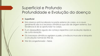 Superficial e Profundo
Profundidade e Evolução da doença
 Superficial
 Esta doença está localizada na parte externa do corpo, e a causa
geralmente são os 6 excessos climáticos que são de origem externa. Sua
tendência é de se aprofundar no corpo.
 É um desequilíbrio agudo de começo repentino com evolução rápida e
de curta duração.
 Os 6 excessos climáticos agridem a pele, o invólucro muscular e bloqueia
a circulação normal do Wei Qi.
 Wei Qi congestionado – febre
 