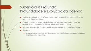 Superficial e Profundo
Profundidade e Evolução da doença
 Wei Qi sem aquecer o invólucro muscular, nem nutrir os poros cutâneos –
temor ao Frio e ao Vento.
 O nariz que é a abertura do Pulmão que também governa a pele se
agredido, sua função não é exercida – nariz tapado, tosse.
 Se agredir a circulação dos meridianos e colaterais - cefaléia, cansaço.
 Sintomas:
 Temor ao vento e ao Frio, dor de cabeça, congestão nasal, garganta irritada ou
dolorida e pulso superficial.
 