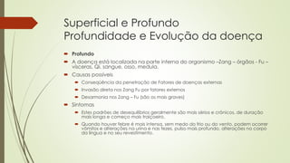 Superficial e Profundo
Profundidade e Evolução da doença
 Profundo
 A doença está localizada na parte interna do organismo –Zang – órgãos - Fu –
vísceras, Qi, sangue, osso, medula.
 Causas possíveis
 Conseqüência da penetração de Fatores de doenças externas
 Invasão direta nos Zang Fu por fatores externos
 Desarmonia nos Zang – Fu (são os mais graves)
 Sintomas
 Estes padrões de desequilíbrios geralmente são mais sérios e crônicos, de duração
mais longa e começo mais traiçoeiro.
 Quando houver febre é mais intensa, sem medo do frio ou do vento, podem ocorrer
vômitos e alterações na urina e nas fezes, pulso mais profundo, alterações no corpo
da língua e no seu revestimento.
 