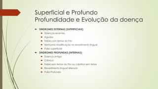 Superficial e Profundo
Profundidade e Evolução da doença
 SINDROMES EXTERNAS (SUPERFICIAIS)
 Doenças recentes,
 Agudas
 Febre com temor do Frio
 Nenhuma modificação no revestimento lingual
 Pulso superficial
 SINDROMES PROFUNDAS (INTERNAS)
 Doença antiga
 Crônica
 Febre sem temor do Frio ou calafrios sem febre
 Revestimento lingual alterado
 Pulso Profundo
 