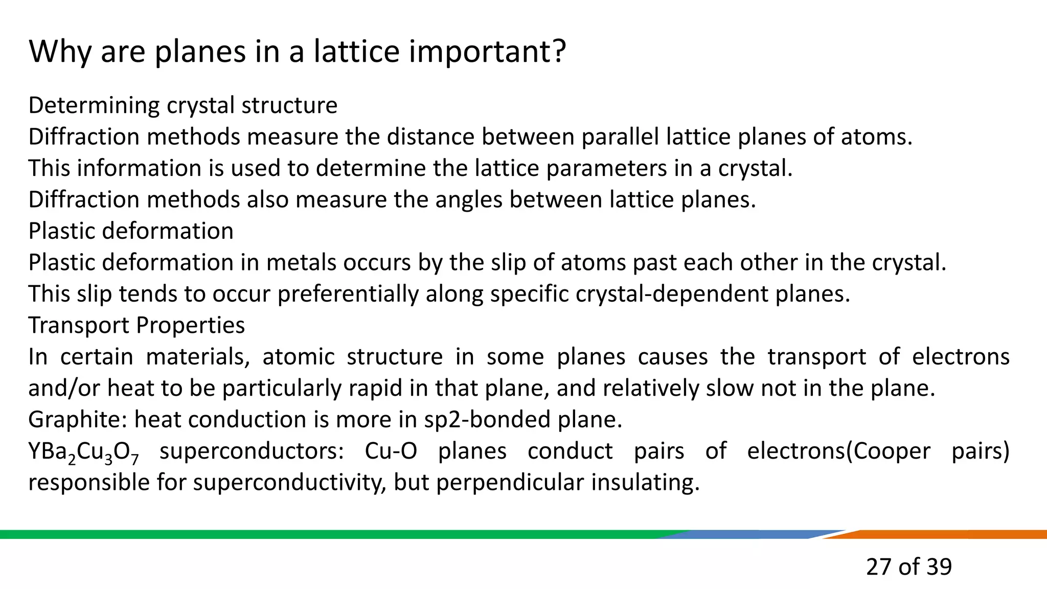 27 of 39
Why are planes in a lattice important?
Determining crystal structure
Diffraction methods measure the distance between parallel lattice planes of atoms.
This information is used to determine the lattice parameters in a crystal.
Diffraction methods also measure the angles between lattice planes.
Plastic deformation
Plastic deformation in metals occurs by the slip of atoms past each other in the crystal.
This slip tends to occur preferentially along specific crystal-dependent planes.
Transport Properties
In certain materials, atomic structure in some planes causes the transport of electrons
and/or heat to be particularly rapid in that plane, and relatively slow not in the plane.
Graphite: heat conduction is more in sp2-bonded plane.
YBa2Cu3O7 superconductors: Cu-O planes conduct pairs of electrons(Cooper pairs)
responsible for superconductivity, but perpendicular insulating.
 