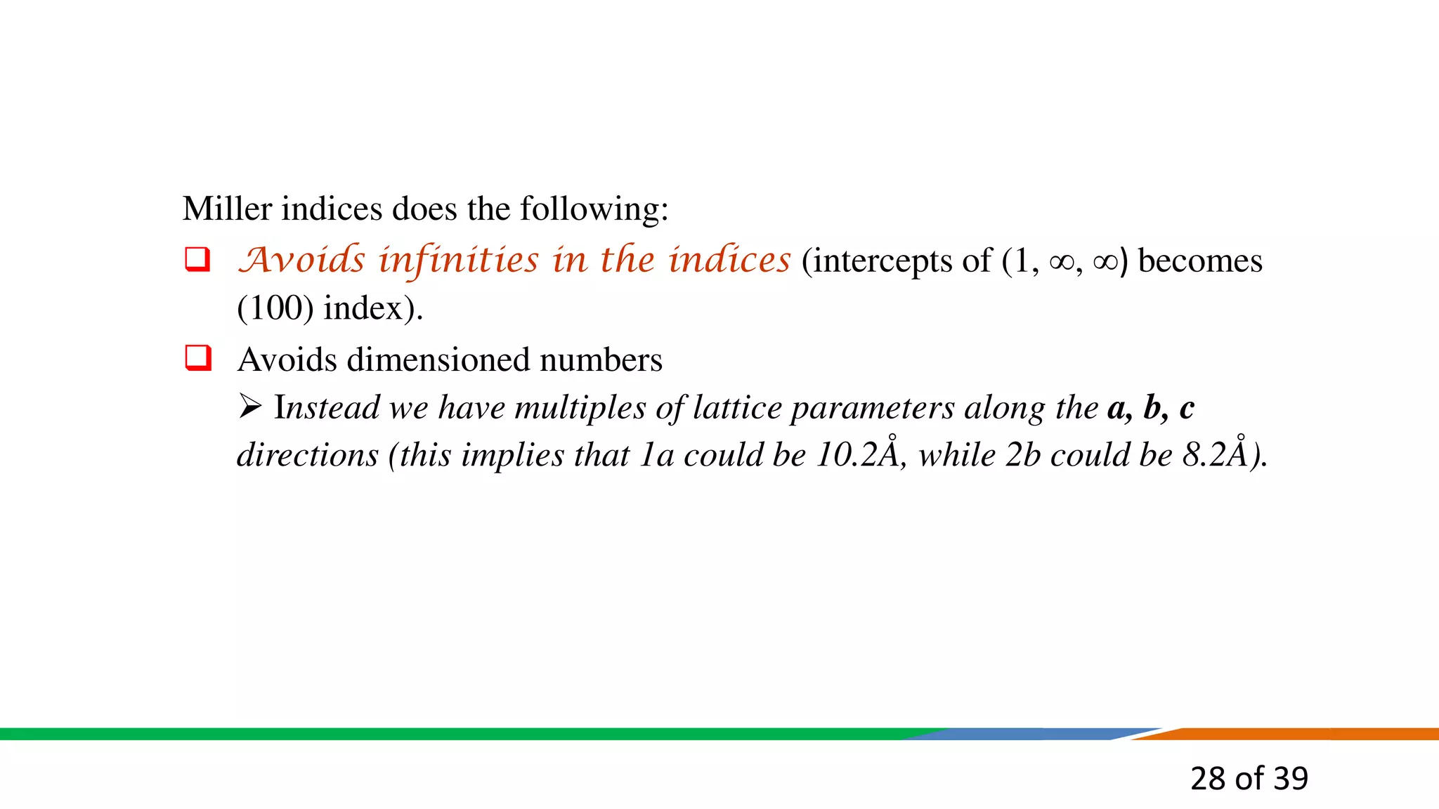 28 of 39
Miller indices does the following:
 Avoids infinities in the indices (intercepts of (1, , ) becomes
(100) index).
 Avoids dimensioned numbers
 Instead we have multiples of lattice parameters along the a, b, c
directions (this implies that 1a could be 10.2Å, while 2b could be 8.2Å).
 