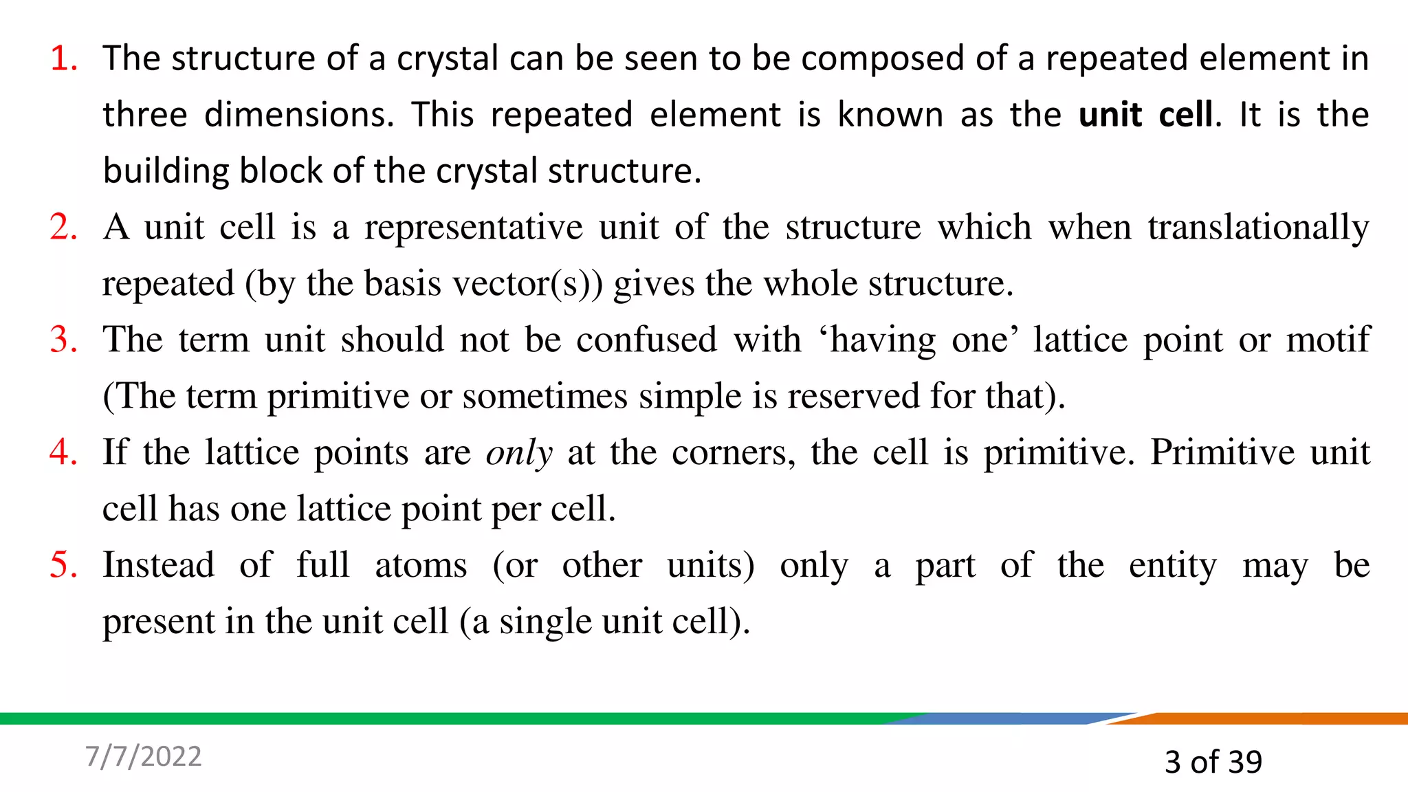 3 of 39
7/7/2022
1. The structure of a crystal can be seen to be composed of a repeated element in
three dimensions. This repeated element is known as the unit cell. It is the
building block of the crystal structure.
2. A unit cell is a representative unit of the structure which when translationally
repeated (by the basis vector(s)) gives the whole structure.
3. The term unit should not be confused with ‘having one’ lattice point or motif
(The term primitive or sometimes simple is reserved for that).
4. If the lattice points are only at the corners, the cell is primitive. Primitive unit
cell has one lattice point per cell.
5. Instead of full atoms (or other units) only a part of the entity may be
present in the unit cell (a single unit cell).
 
