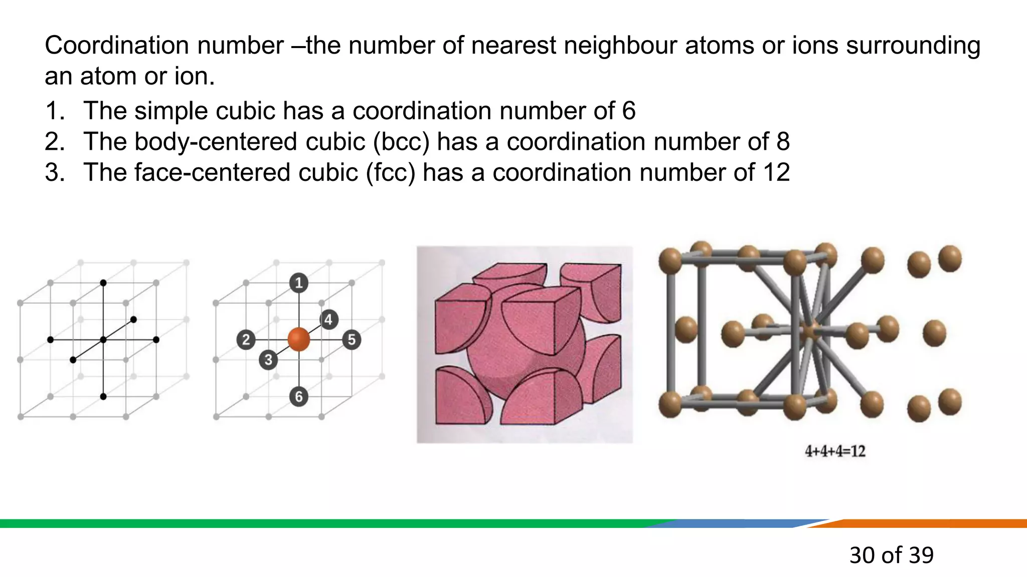 30 of 39
Coordination number –the number of nearest neighbour atoms or ions surrounding
an atom or ion.
1. The simple cubic has a coordination number of 6
2. The body-centered cubic (bcc) has a coordination number of 8
3. The face-centered cubic (fcc) has a coordination number of 12
 