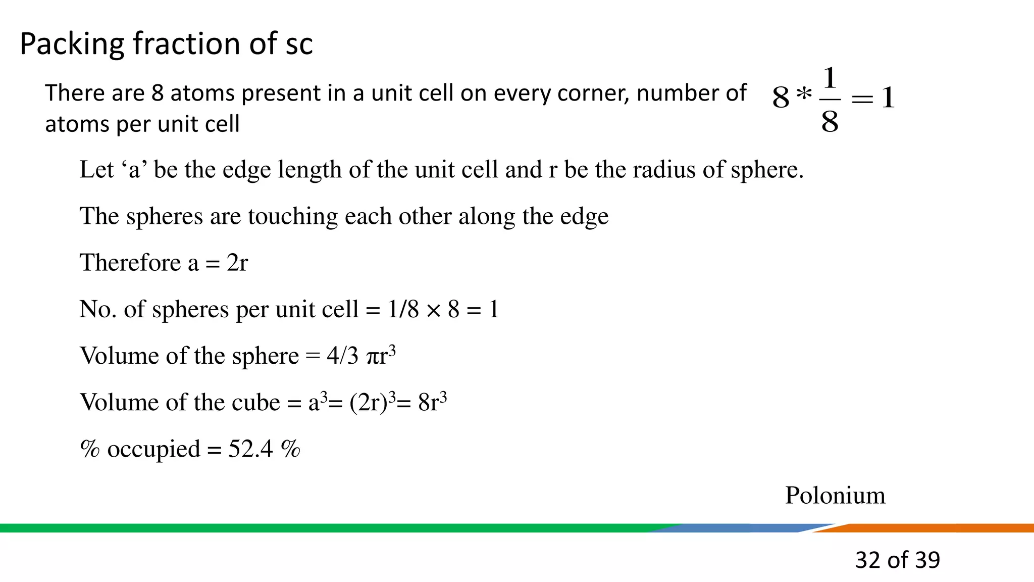 32 of 39
There are 8 atoms present in a unit cell on every corner, number of
atoms per unit cell
Let ‘a’ be the edge length of the unit cell and r be the radius of sphere.
The spheres are touching each other along the edge
Therefore a = 2r
No. of spheres per unit cell = 1/8 × 8 = 1
Volume of the sphere = 4/3 πr3
Volume of the cube = a3= (2r)3= 8r3
% occupied = 52.4 %
Polonium
1
8
1
*
8 
Packing fraction of sc
 