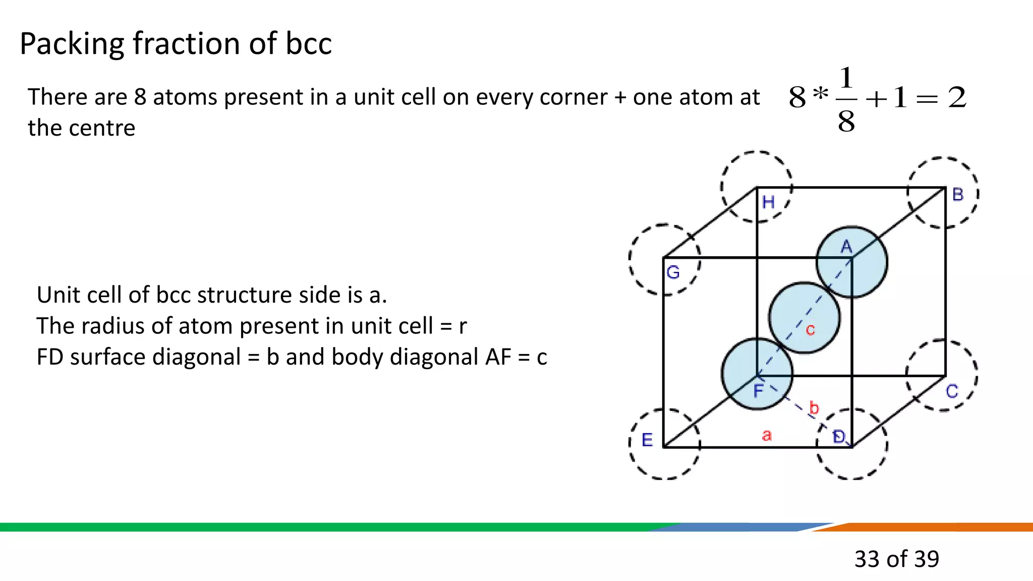 33 of 39
There are 8 atoms present in a unit cell on every corner + one atom at
the centre
2
1
8
1
*
8 

Unit cell of bcc structure side is a.
The radius of atom present in unit cell = r
FD surface diagonal = b and body diagonal AF = c
Packing fraction of bcc
 