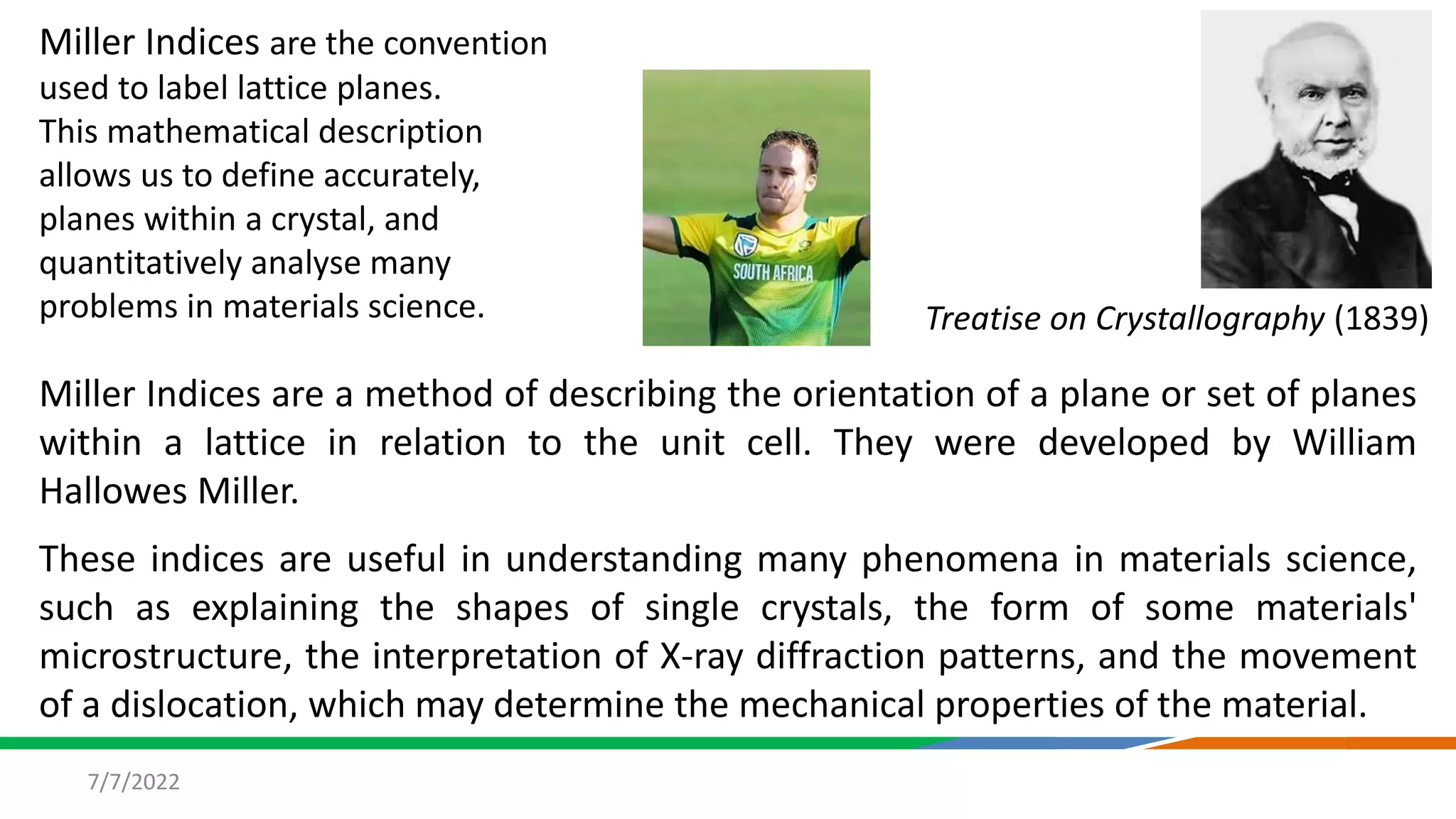 7/7/2022
Miller Indices are a method of describing the orientation of a plane or set of planes
within a lattice in relation to the unit cell. They were developed by William
Hallowes Miller.
These indices are useful in understanding many phenomena in materials science,
such as explaining the shapes of single crystals, the form of some materials'
microstructure, the interpretation of X-ray diffraction patterns, and the movement
of a dislocation, which may determine the mechanical properties of the material.
Treatise on Crystallography (1839)
Miller Indices are the convention
used to label lattice planes.
This mathematical description
allows us to define accurately,
planes within a crystal, and
quantitatively analyse many
problems in materials science.
 