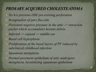  No h/o previous OM/ pre-existing perforation
 Invagination of pars flaccida
 Persistent negative pressure in the attic -> retraction
pocket which accumulates keratin debris.
 Infected -> expand -> middle ear
 Basal cell hyperplasia
 Proliferation of the basal layers of PF induced by
subclinical childhood infection
 Squamous metaplasia
 Normal pavement epithelium of attic undergoes
metaplasia, keratinizing squamous epithelium
25
 