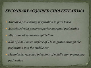 Already a pre-existing perforation in pars tensa
 Associated with posterosuperior marginal perforation
 Migration of squamous epithelium
 KSE of EAC/ outer surface of TM migrates through the
perforation into the middle ear
 Metaplasia: repeated infections of middle ear- preexisting
perforation
26
 
