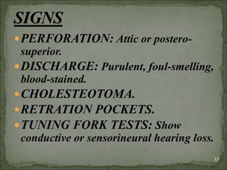 PERFORATION: Attic or postero-
superior.
DISCHARGE: Purulent, foul-smelling,
blood-stained.
CHOLESTEOTOMA.
RETRATION POCKETS.
TUNING FORK TESTS: Show
conductive or sensorineural hearing loss.
33
 
