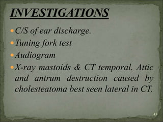 C/S of ear discharge.
Tuning fork test
Audiogram
X-ray mastoids & CT temporal. Attic
and antrum destruction caused by
cholesteatoma best seen lateral in CT.
43
 