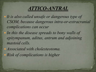  It is also called unsafe or dangerous type of
CSOM, because dangerous intra-or-extracranial
complications can occur
 In this the disease spreads to bony walls of
epitympanum, aditus, antrum and adjoining
mastoid cells.
 Associated with cholesteotoma.
 Risk of complications is higher
5
 