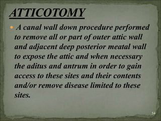  A canal wall down procedure performed
to remove all or part of outer attic wall
and adjacent deep posterior meatal wall
to expose the attic and when necessary
the aditus and antrum in order to gain
access to these sites and their contents
and/or remove disease limited to these
sites.
54
 
