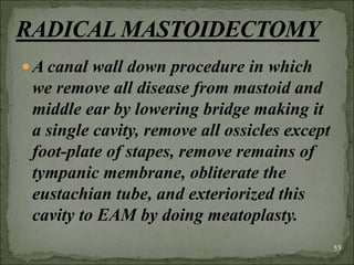 A canal wall down procedure in which
we remove all disease from mastoid and
middle ear by lowering bridge making it
a single cavity, remove all ossicles except
foot-plate of stapes, remove remains of
tympanic membrane, obliterate the
eustachian tube, and exteriorized this
cavity to EAM by doing meatoplasty.
55
 