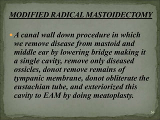 A canal wall down procedure in which
we remove disease from mastoid and
middle ear by lowering bridge making it
a single cavity, remove only diseased
ossicles, donot remove remains of
tympanic membrane, donot obliterate the
eustachian tube, and exteriorized this
cavity to EAM by doing meatoplasty.
56
 