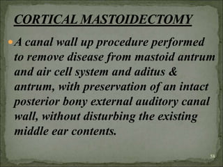 A canal wall up procedure performed
to remove disease from mastoid antrum
and air cell system and aditus &
antrum, with preservation of an intact
posterior bony external auditory canal
wall, without disturbing the existing
middle ear contents.
58
 