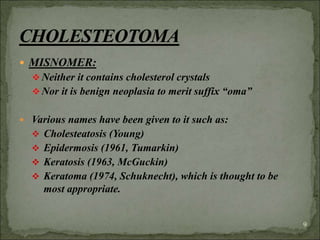  MISNOMER:
 Neither it contains cholesterol crystals
 Nor it is benign neoplasia to merit suffix “oma”
 Various names have been given to it such as:
 Cholesteatosis (Young)
 Epidermosis (1961, Tumarkin)
 Keratosis (1963, McGuckin)
 Keratoma (1974, Schuknecht), which is thought to be
most appropriate.
9
 