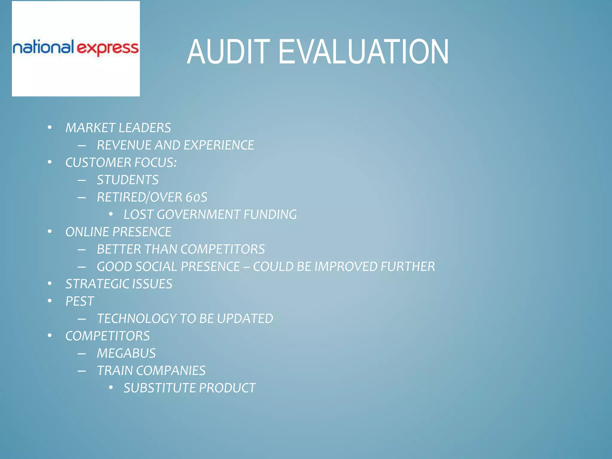 • MARKET LEADERS
– REVENUE AND EXPERIENCE
• CUSTOMER FOCUS:
– STUDENTS
– RETIRED/OVER 60S
• LOST GOVERNMENT FUNDING
• ONLINE PRESENCE
– BETTER THAN COMPETITORS
– GOOD SOCIAL PRESENCE – COULD BE IMPROVED FURTHER
• STRATEGIC ISSUES
• PEST
– TECHNOLOGY TO BE UPDATED
• COMPETITORS
– MEGABUS
– TRAIN COMPANIES
• SUBSTITUTE PRODUCT
AUDIT EVALUATION
 