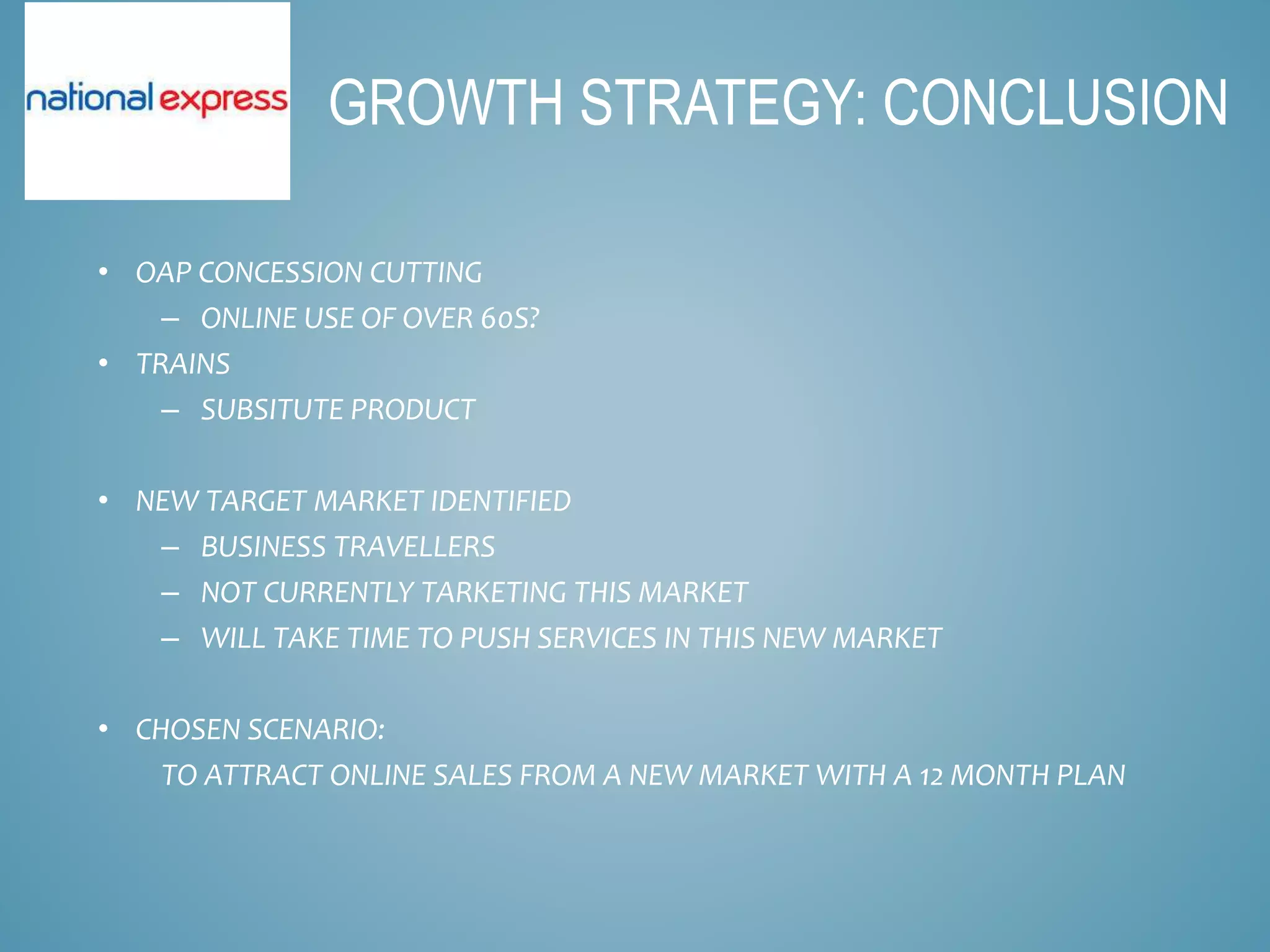 • OAP CONCESSION CUTTING
– ONLINE USE OF OVER 60S?
• TRAINS
– SUBSITUTE PRODUCT
• NEW TARGET MARKET IDENTIFIED
– BUSINESS TRAVELLERS
– NOT CURRENTLY TARKETING THIS MARKET
– WILL TAKE TIME TO PUSH SERVICES IN THIS NEW MARKET
• CHOSEN SCENARIO:
TO ATTRACT ONLINE SALES FROM A NEW MARKET WITH A 12 MONTH PLAN
GROWTH STRATEGY: CONCLUSION
 