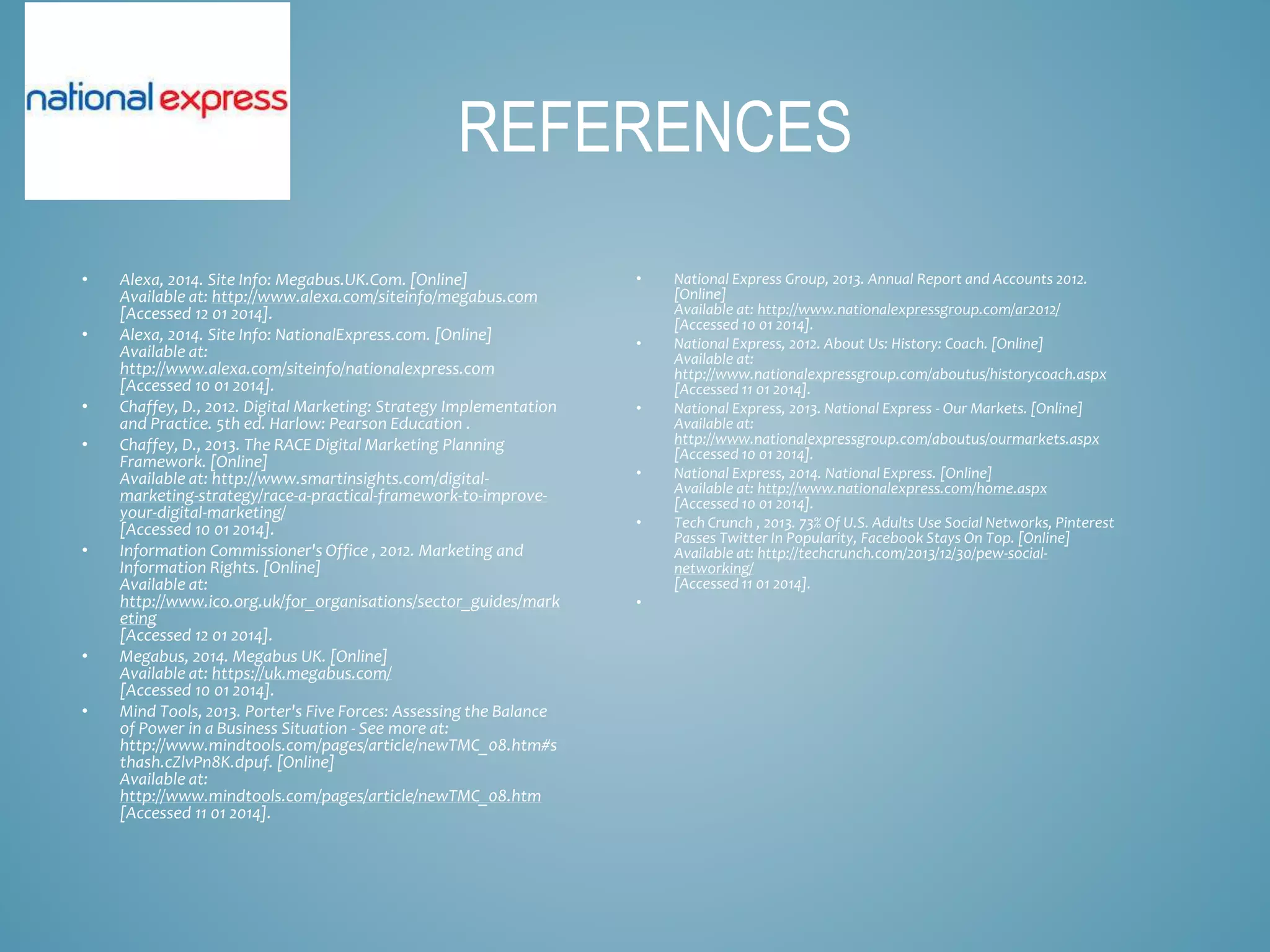 REFERENCES
• National Express Group, 2013. Annual Report and Accounts 2012.
[Online]
Available at: http://www.nationalexpressgroup.com/ar2012/
[Accessed 10 01 2014].
• National Express, 2012. About Us: History: Coach. [Online]
Available at:
http://www.nationalexpressgroup.com/aboutus/historycoach.aspx
[Accessed 11 01 2014].
• National Express, 2013. National Express - Our Markets. [Online]
Available at:
http://www.nationalexpressgroup.com/aboutus/ourmarkets.aspx
[Accessed 10 01 2014].
• National Express, 2014. National Express. [Online]
Available at: http://www.nationalexpress.com/home.aspx
[Accessed 10 01 2014].
• Tech Crunch , 2013. 73% Of U.S. Adults Use Social Networks, Pinterest
Passes Twitter In Popularity, Facebook Stays On Top. [Online]
Available at: http://techcrunch.com/2013/12/30/pew-social-
networking/
[Accessed 11 01 2014].
•
• Alexa, 2014. Site Info: Megabus.UK.Com. [Online]
Available at: http://www.alexa.com/siteinfo/megabus.com
[Accessed 12 01 2014].
• Alexa, 2014. Site Info: NationalExpress.com. [Online]
Available at:
http://www.alexa.com/siteinfo/nationalexpress.com
[Accessed 10 01 2014].
• Chaffey, D., 2012. Digital Marketing: Strategy Implementation
and Practice. 5th ed. Harlow: Pearson Education .
• Chaffey, D., 2013. The RACE Digital Marketing Planning
Framework. [Online]
Available at: http://www.smartinsights.com/digital-
marketing-strategy/race-a-practical-framework-to-improve-
your-digital-marketing/
[Accessed 10 01 2014].
• Information Commissioner's Office , 2012. Marketing and
Information Rights. [Online]
Available at:
http://www.ico.org.uk/for_organisations/sector_guides/mark
eting
[Accessed 12 01 2014].
• Megabus, 2014. Megabus UK. [Online]
Available at: https://uk.megabus.com/
[Accessed 10 01 2014].
• Mind Tools, 2013. Porter's Five Forces: Assessing the Balance
of Power in a Business Situation - See more at:
http://www.mindtools.com/pages/article/newTMC_08.htm#s
thash.cZlvPn8K.dpuf. [Online]
Available at:
http://www.mindtools.com/pages/article/newTMC_08.htm
[Accessed 11 01 2014].
 