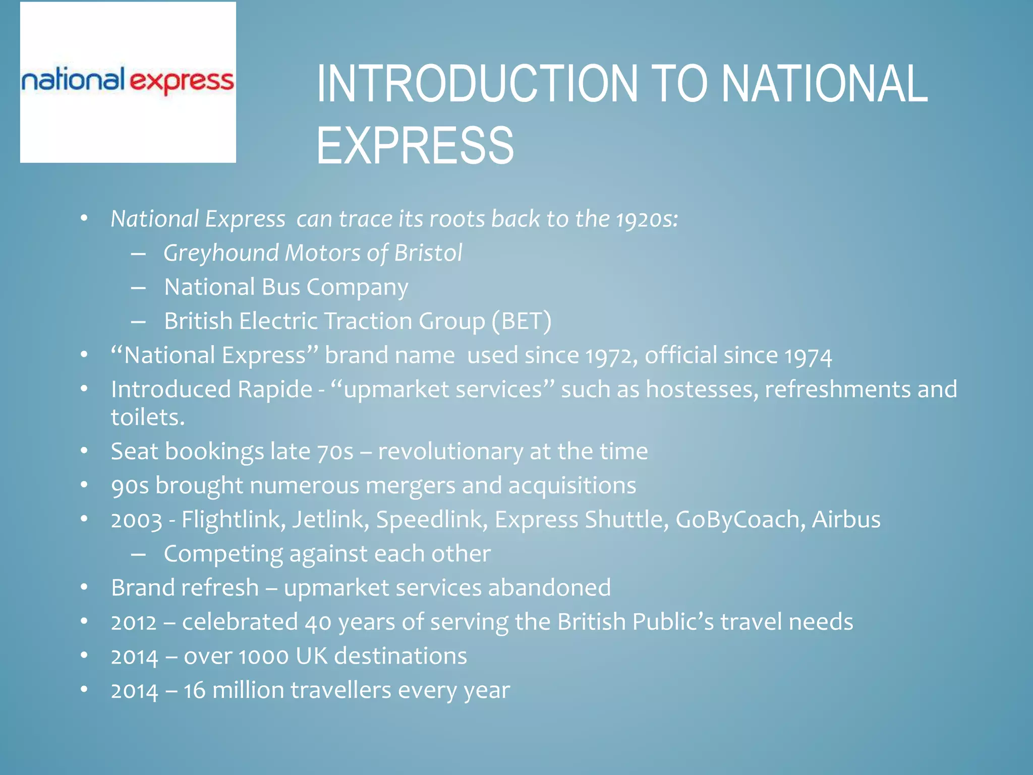 • National Express can trace its roots back to the 1920s:
– Greyhound Motors of Bristol
– National Bus Company
– British Electric Traction Group (BET)
• “National Express” brand name used since 1972, official since 1974
• Introduced Rapide - “upmarket services” such as hostesses, refreshments and
toilets.
• Seat bookings late 70s – revolutionary at the time
• 90s brought numerous mergers and acquisitions
• 2003 - Flightlink, Jetlink, Speedlink, Express Shuttle, GoByCoach, Airbus
– Competing against each other
• Brand refresh – upmarket services abandoned
• 2012 – celebrated 40 years of serving the British Public’s travel needs
• 2014 – over 1000 UK destinations
• 2014 – 16 million travellers every year
INTRODUCTION TO NATIONAL
EXPRESS
 