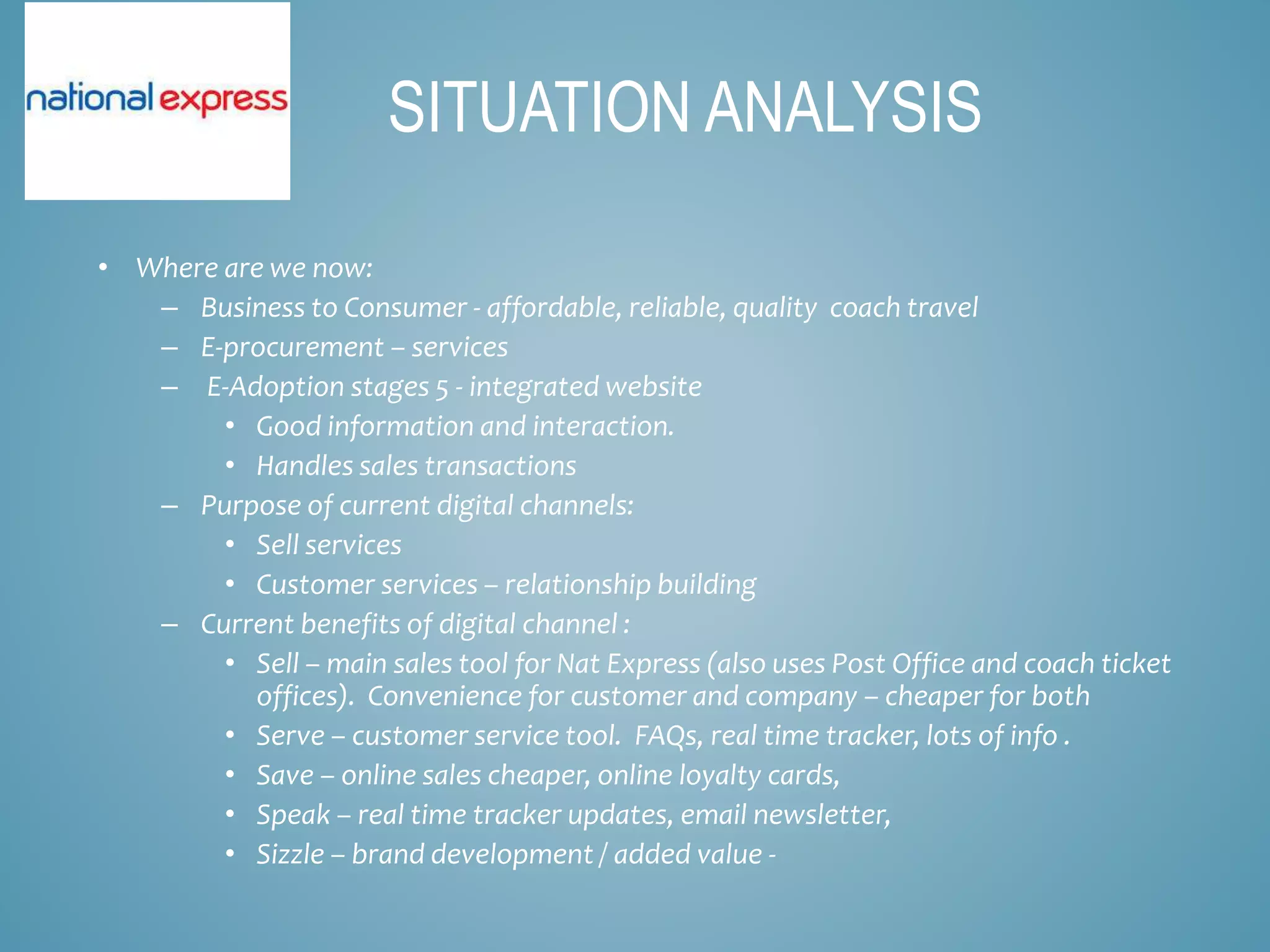 • Where are we now:
– Business to Consumer - affordable, reliable, quality coach travel
– E-procurement – services
– E-Adoption stages 5 - integrated website
• Good information and interaction.
• Handles sales transactions
– Purpose of current digital channels:
• Sell services
• Customer services – relationship building
– Current benefits of digital channel :
• Sell – main sales tool for Nat Express (also uses Post Office and coach ticket
offices). Convenience for customer and company – cheaper for both
• Serve – customer service tool. FAQs, real time tracker, lots of info .
• Save – online sales cheaper, online loyalty cards,
• Speak – real time tracker updates, email newsletter,
• Sizzle – brand development / added value -
SITUATION ANALYSIS
 