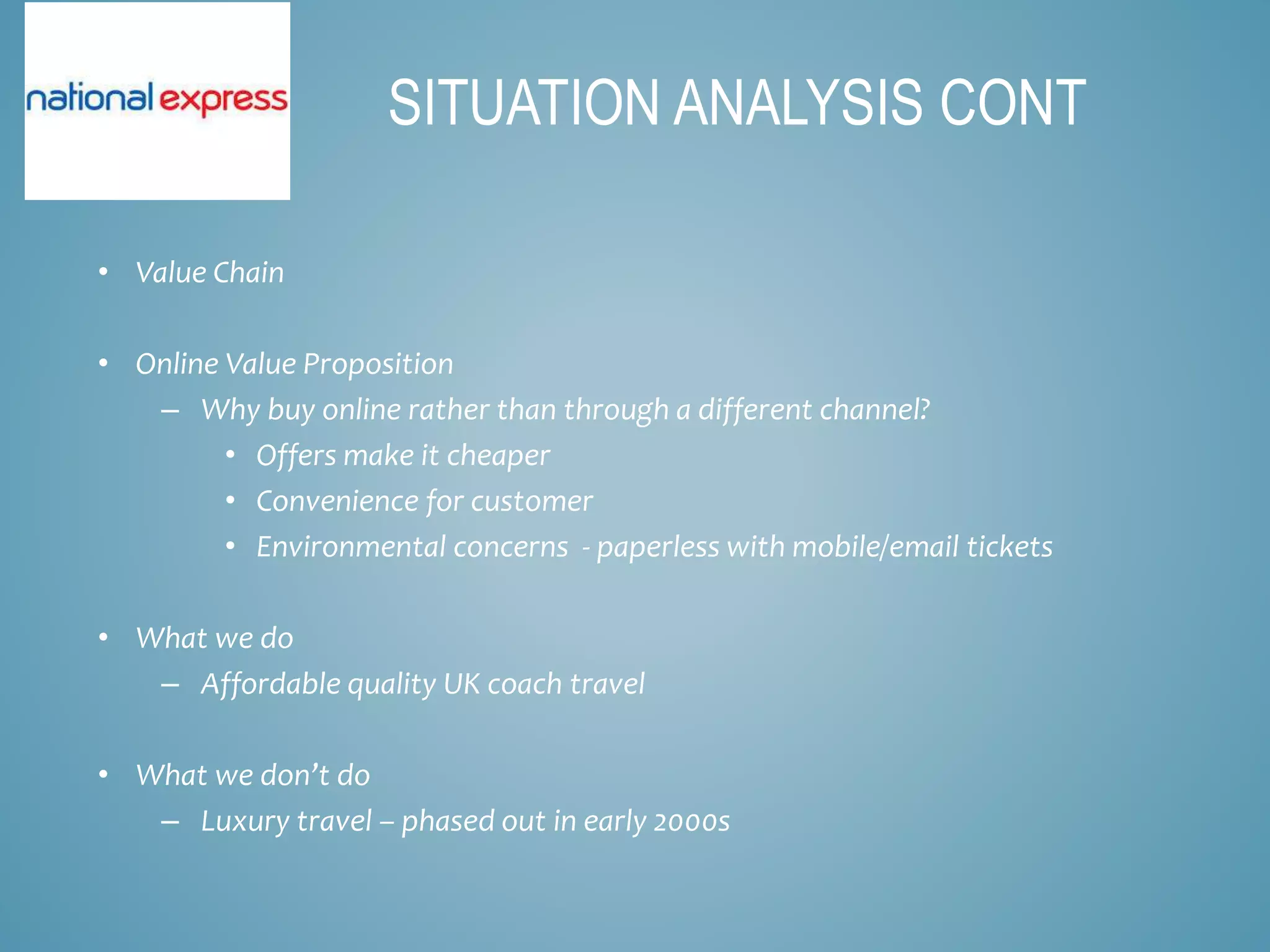 • Value Chain
• Online Value Proposition
– Why buy online rather than through a different channel?
• Offers make it cheaper
• Convenience for customer
• Environmental concerns - paperless with mobile/email tickets
• What we do
– Affordable quality UK coach travel
• What we don’t do
– Luxury travel – phased out in early 2000s
SITUATION ANALYSIS CONT
 