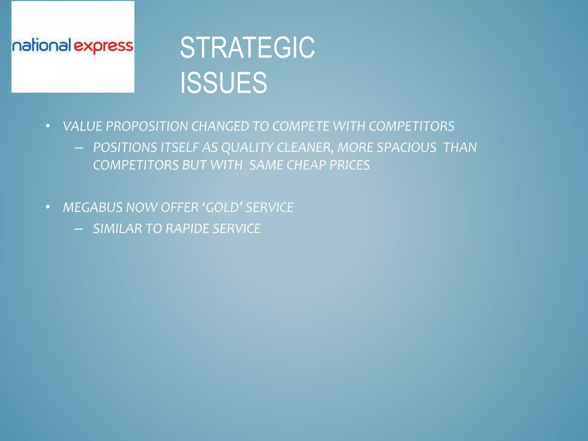 • VALUE PROPOSITION CHANGED TO COMPETE WITH COMPETITORS
– POSITIONS ITSELF AS QUALITY CLEANER, MORE SPACIOUS THAN
COMPETITORS BUT WITH SAME CHEAP PRICES
• MEGABUS NOW OFFER ‘GOLD’ SERVICE
– SIMILAR TO RAPIDE SERVICE
STRATEGIC
ISSUES
 