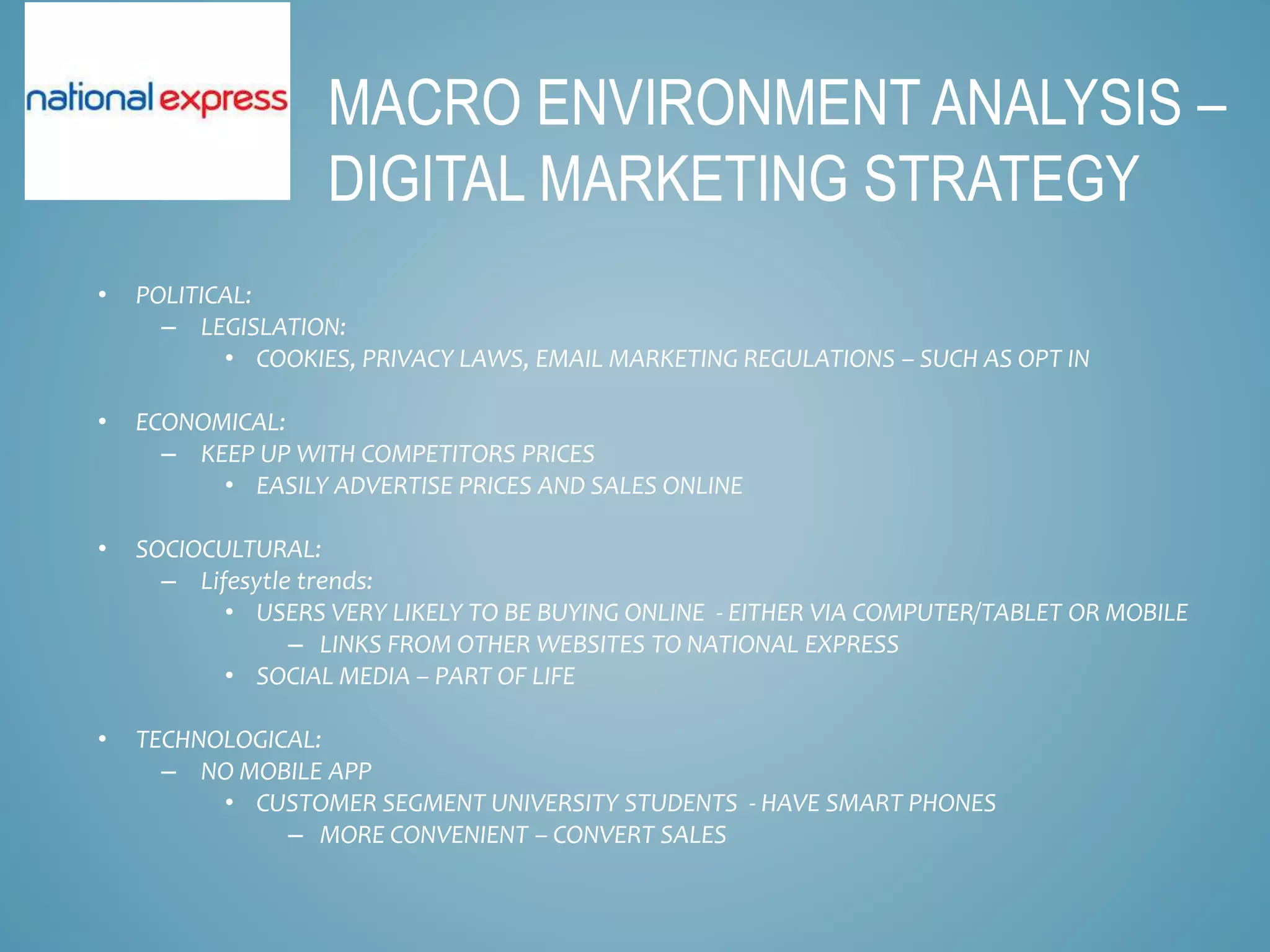 • POLITICAL:
– LEGISLATION:
• COOKIES, PRIVACY LAWS, EMAIL MARKETING REGULATIONS – SUCH AS OPT IN
• ECONOMICAL:
– KEEP UP WITH COMPETITORS PRICES
• EASILY ADVERTISE PRICES AND SALES ONLINE
• SOCIOCULTURAL:
– Lifesytle trends:
• USERS VERY LIKELY TO BE BUYING ONLINE - EITHER VIA COMPUTER/TABLET OR MOBILE
– LINKS FROM OTHER WEBSITES TO NATIONAL EXPRESS
• SOCIAL MEDIA – PART OF LIFE
• TECHNOLOGICAL:
– NO MOBILE APP
• CUSTOMER SEGMENT UNIVERSITY STUDENTS - HAVE SMART PHONES
– MORE CONVENIENT – CONVERT SALES
MACRO ENVIRONMENT ANALYSIS –
DIGITAL MARKETING STRATEGY
 