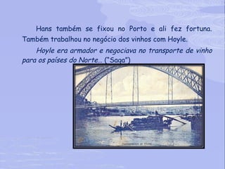 Hans também se fixou no Porto e ali fez fortuna. Também trabalhou no negócio dos vinhos com Hoyle. Hoyle era armador e negociava no transporte de vinho para os países do Norte…  (“Saga”) 