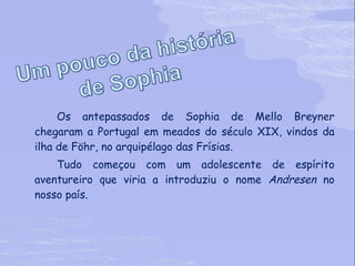 Os antepassados de Sophia de Mello Breyner chegaram a Portugal em meados do século XIX, vindos da ilha de Föhr, no arquipélago das Frísias. Tudo começou com um adolescente de espírito aventureiro que viria a introduziu o nome  Andresen  no nosso país. 