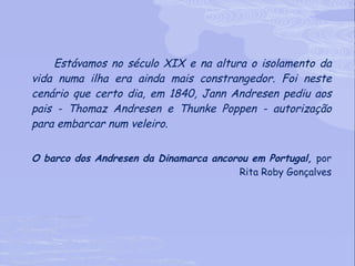 Estávamos no século XIX e na altura o isolamento da vida numa ilha era ainda mais constrangedor. Foi neste cenário que certo dia, em 1840, Jann Andresen pediu aos pais - Thomaz Andresen e Thunke Poppen - autorização para embarcar num veleiro.  O barco dos Andresen da Dinamarca ancorou em Portugal,  por Rita Roby Gonçalves 