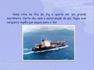 Hans vivia na ilha de Vig e queria ser um grande marinheiro. Certo dia, sem a autorização do pai, fugiu num cargueiro inglês que seguia para o Sul. 