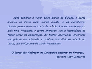 Após semanas a viajar pelos mares da Europa, o barco ancorou no Porto numa manhã quente, e os marinheiros dinamarqueses tomaram conta da cidade. A bordo manteve-se o mais novo tripulante, o jovem Andresen, com a incumbência de tomar conta da embarcação. Às tantas, aborrecido, encontrou uma pele de um urso-polar e resolveu estendê-la na coberta do barco, com o objectivo de atrair transeuntes .  O barco dos Andresen da Dinamarca ancorou em Portugal,  por Rita Roby Gonçalves 