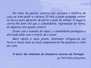 Por meio de gestos, contava aos curiosos a história da caça ao urso-polar e cobrava 10 réis a quem quisesse entrar no barco para apreciar de perto a pele do animal. O negócio corria-lhe bem até que o comandante, regressado de terra, se deparou com aquele cenário.  Irado com a ousadia do rapaz, o comandante perseguiu-o até onde pôde com o intuito de o sovar.  Mais rápido e mais jovem, Andresen refugiou-se em terra e nunca mais os seus companheiros lhe puseram a vista em cima.  O barco dos Andresen da Dinamarca ancorou em Portugal,  por Rita Roby Gonçalves 