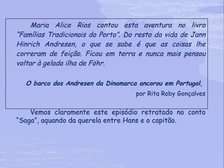 Maria Alice Rios contou esta aventura no livro “Famílias Tradicionais do Porto”. Do resto da vida de Jann Hinrich Andresen, o que se sabe é que as coisas lhe correram de feição. Ficou em terra e nunca mais pensou voltar à gelada ilha de Föhr.  O barco dos Andresen da Dinamarca ancorou em Portugal,  por Rita Roby Gonçalves Vemos claramente este episódio retratado no conto “Saga”, aquando da querela entre Hans e o capitão.  