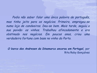 Podia não saber falar uma única palavra de português, mas tinha jeito para os negócios. Primeiro, empregou-se numa loja de candeeiros. Deu-se bem. Mais tarde, seguiu a sua paixão: os vinhos. Trabalhou afincadamente e era obstinado nos negócios. Em poucos anos, criou uma verdadeira fortuna com base no vinho do Porto.  O barco dos Andresen da Dinamarca ancorou em Portugal,  por Rita Roby Gonçalves 
