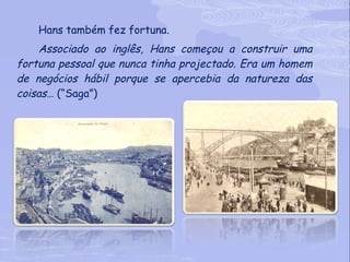 Hans também fez fortuna. Associado ao inglês, Hans começou a construir uma fortuna pessoal que nunca tinha projectado. Era um homem de negócios hábil porque se apercebia da natureza das coisas…  (“Saga”) 