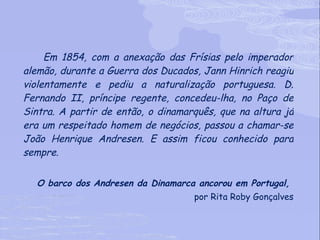 Em 1854, com a anexação das Frísias pelo imperador alemão, durante a Guerra dos Ducados, Jann Hinrich reagiu violentamente e pediu a naturalização portuguesa. D. Fernando II, príncipe regente, concedeu-lha, no Paço de Sintra. A partir de então, o dinamarquês, que na altura já era um respeitado homem de negócios, passou a chamar-se João Henrique Andresen. E assim ficou conhecido para sempre. O barco dos Andresen da Dinamarca ancorou em Portugal,  por Rita Roby Gonçalves 