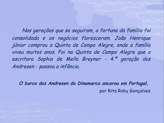 Nas gerações que se seguiram, a fortuna da família foi consolidada e os negócios floresceram. João Henrique júnior comprou a Quinta de Campo Alegre, onde a família viveu muitos anos.   Foi na Quinta de Campo Alegre que a escritora Sophia de Mello Breyner - 4.ª geração dos Andresen - passou a infância.   O barco dos Andresen da Dinamarca ancorou em Portugal,  por Rita Roby Gonçalves 